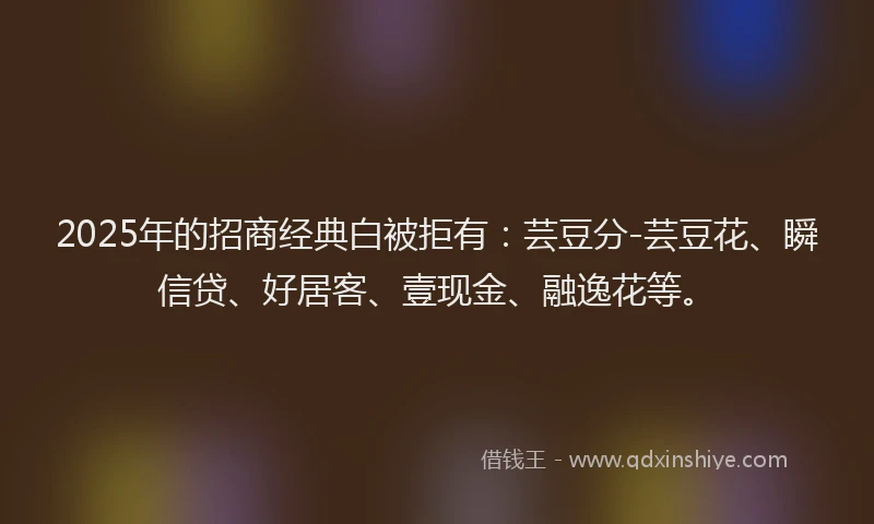 2025年的招商经典白被拒有：芸豆分-芸豆花、瞬信贷、好居客、壹现金、融逸花等。