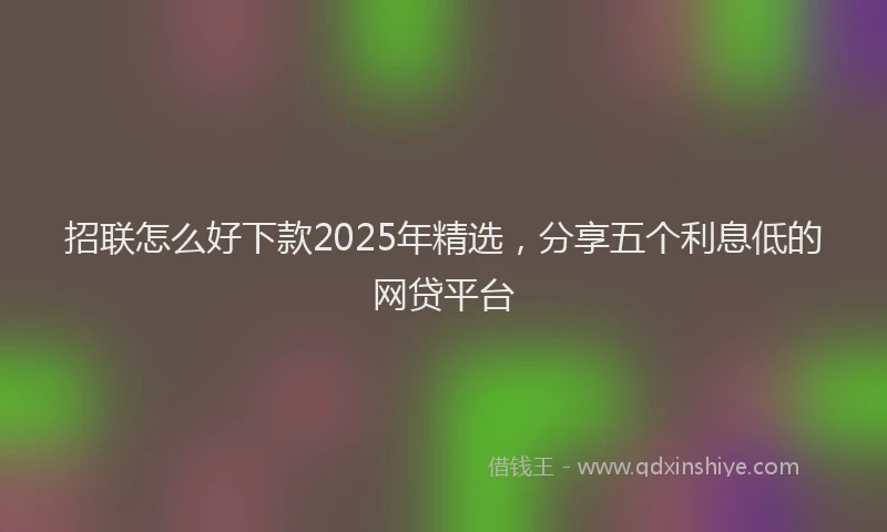 招联怎么好下款2025年精选，分享五个利息低的网贷平台