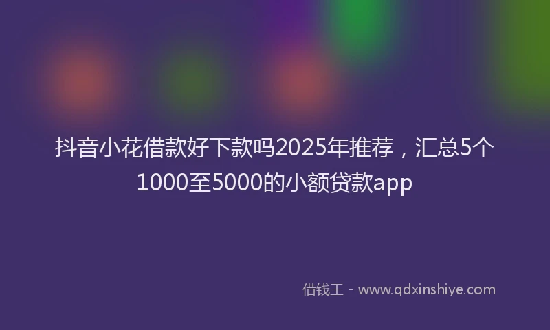 抖音小花借款好下款吗2025年推荐，汇总5个1000至5000的小额贷款app