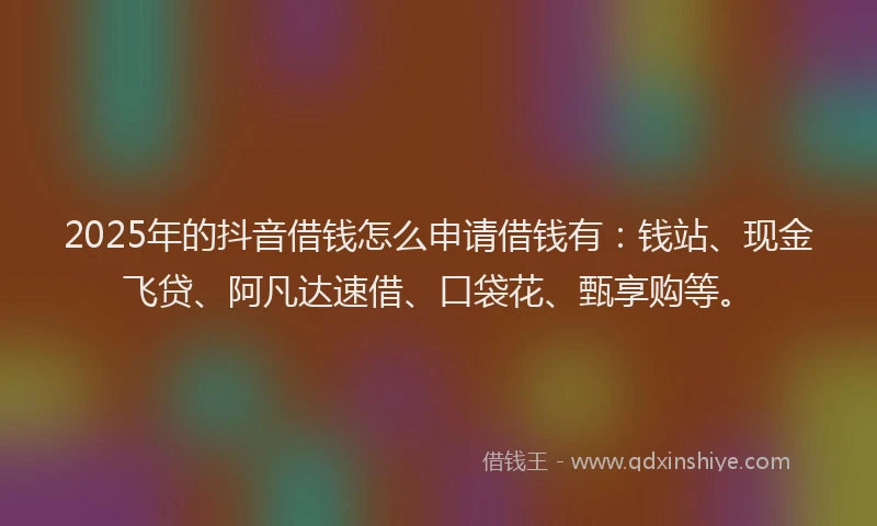 2025年的抖音借钱怎么申请借钱有：钱站、现金飞贷、阿凡达速借、口袋花、甄享购等。
