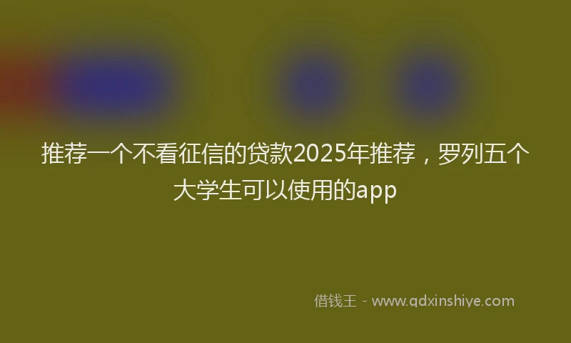推荐一个不看征信的贷款2025年推荐，罗列五个大学生可以使用的app