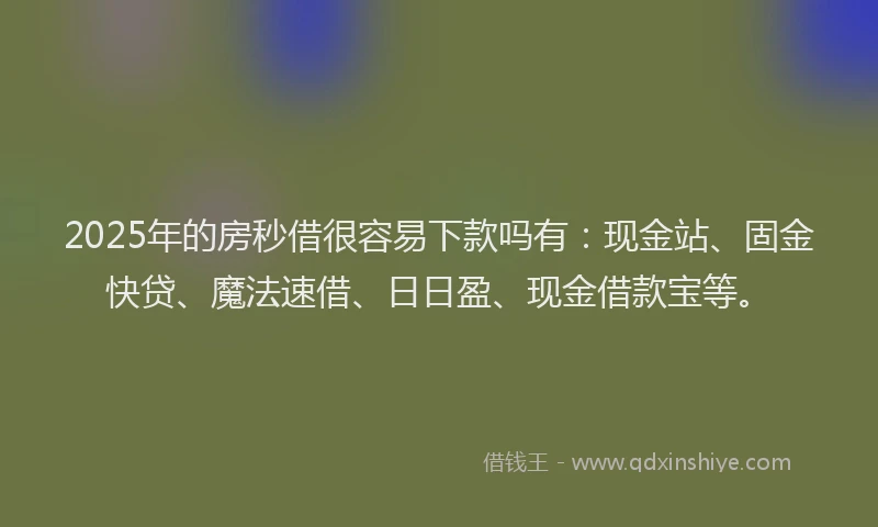 2025年的房秒借很容易下款吗有：现金站、固金快贷、魔法速借、日日盈、现金借款宝等。