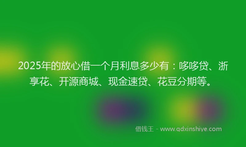 2025年的放心借一个月利息多少有：哆哆贷、浙享花、开源商城、现金速贷、花豆分期等。