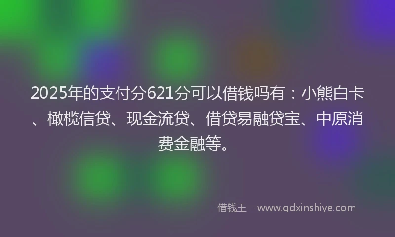 2025年的支付分621分可以借钱吗有：小熊白卡、橄榄信贷、现金流贷、借贷易融贷宝、中原消费金融等。
