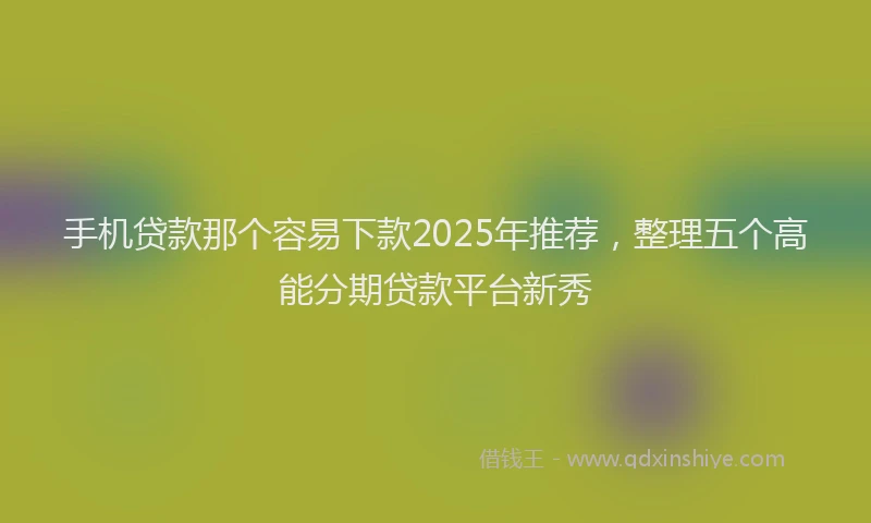 手机贷款那个容易下款2025年推荐，整理五个高能分期贷款平台新秀