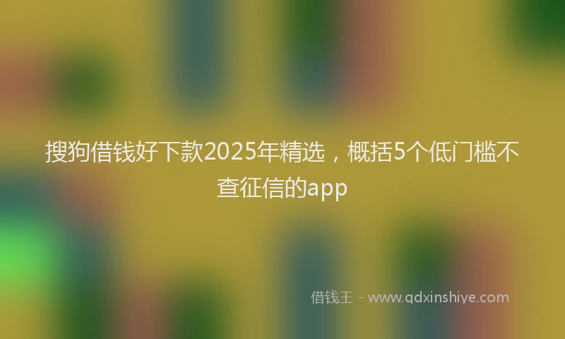 搜狗借钱好下款2025年精选，概括5个低门槛不查征信的app