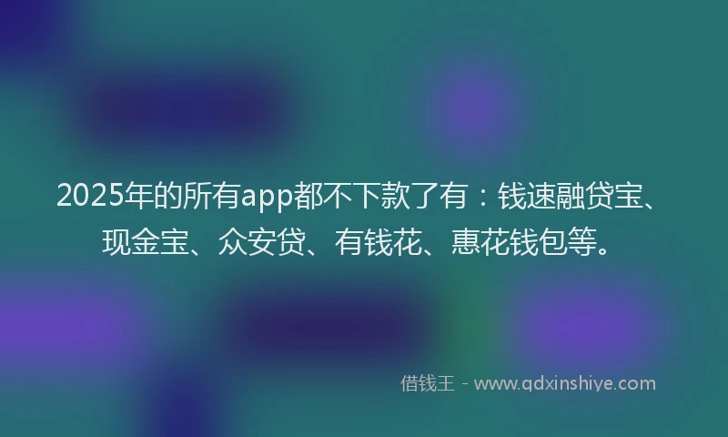 2025年的所有app都不下款了有：钱速融贷宝、现金宝、众安贷、有钱花、惠花钱包等。