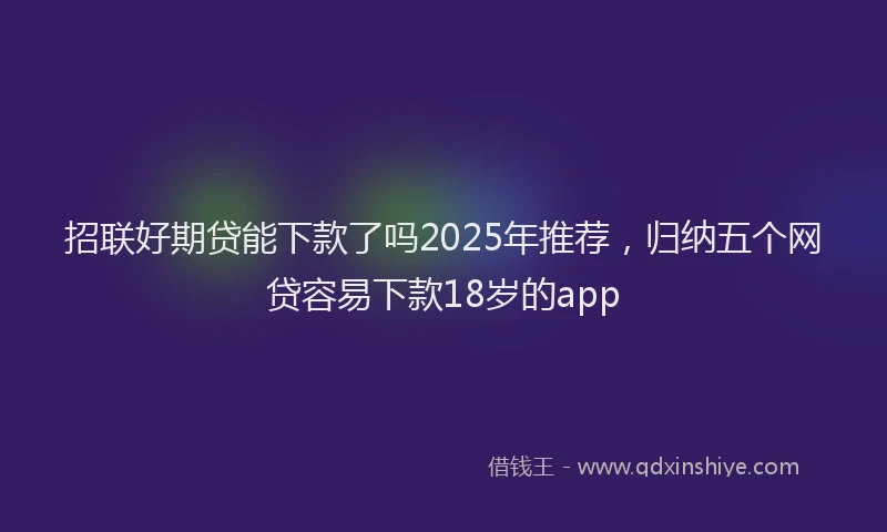 招联好期贷能下款了吗2025年推荐，归纳五个网贷容易下款18岁的app