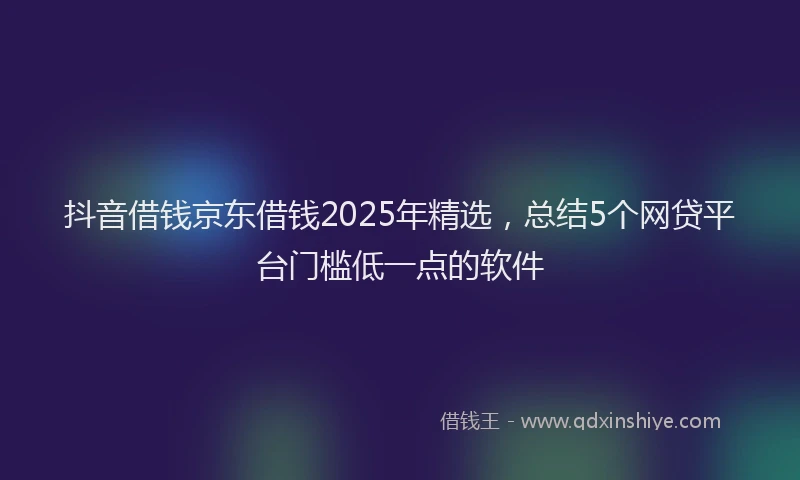 抖音借钱京东借钱2025年精选，总结5个网贷平台门槛低一点的软件