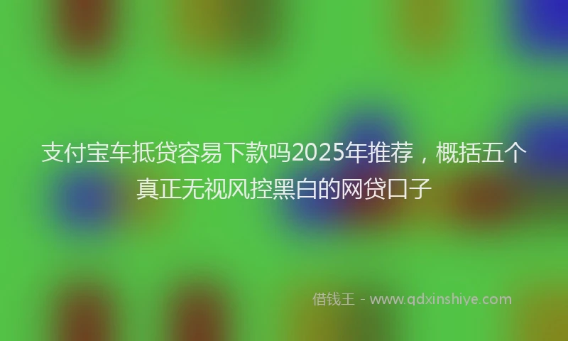 支付宝车抵贷容易下款吗2025年推荐，概括五个真正无视风控黑白的网贷口子