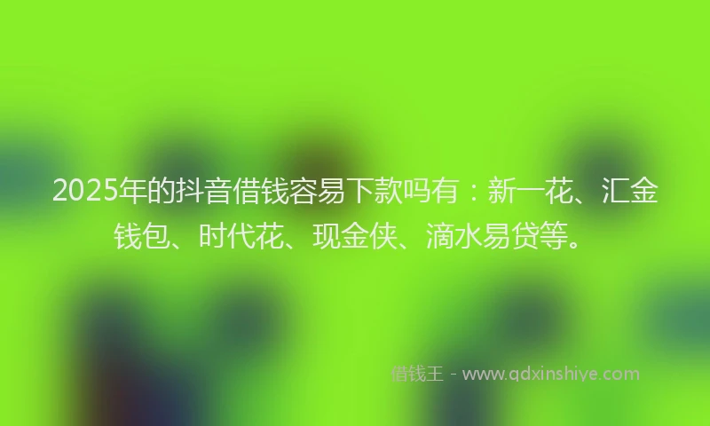 2025年的抖音借钱容易下款吗有：新一花、汇金钱包、时代花、现金侠、滴水易贷等。