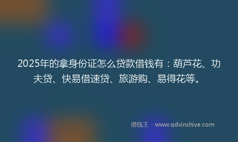 2025年的拿身份证怎么贷款借钱有：葫芦花、功夫贷、快易借速贷、旅游购、易得花等。