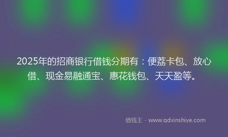 2025年的招商银行借钱分期有：便荔卡包、放心借、现金易融通宝、惠花钱包、天天盈等。
