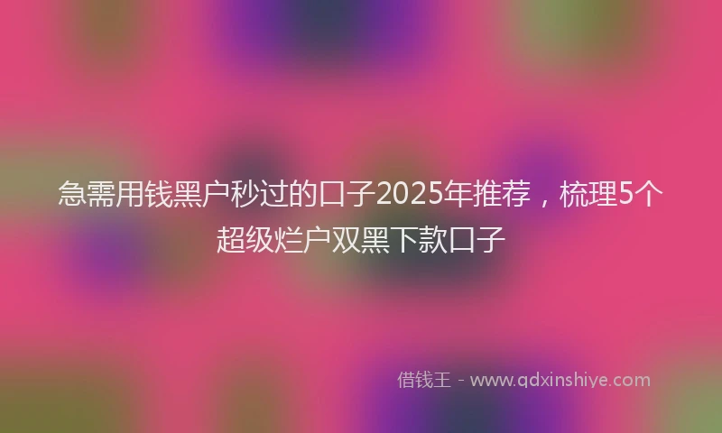 急需用钱黑户秒过的口子2025年推荐，梳理5个超级烂户双黑下款口子