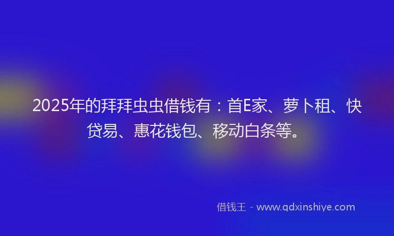 2025年的拜拜虫虫借钱有：首E家、萝卜租、快贷易、惠花钱包、移动白条等。
