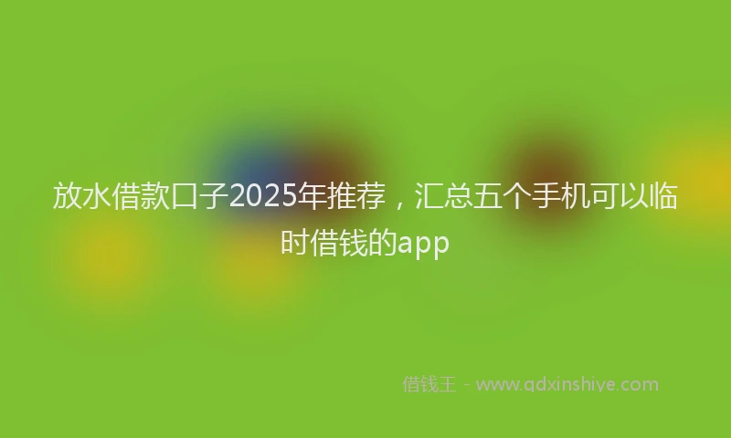 放水借款口子2025年推荐，汇总五个手机可以临时借钱的app