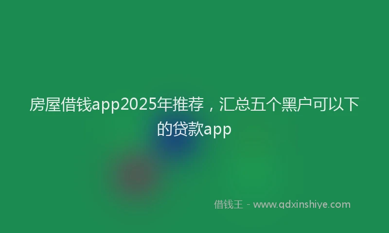 房屋借钱app2025年推荐，汇总五个黑户可以下的贷款app