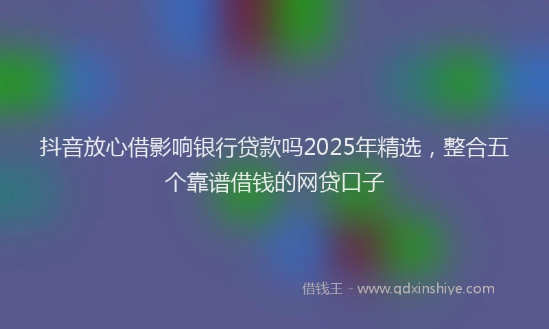 抖音放心借影响银行贷款吗2025年精选，整合五个靠谱借钱的网贷口子