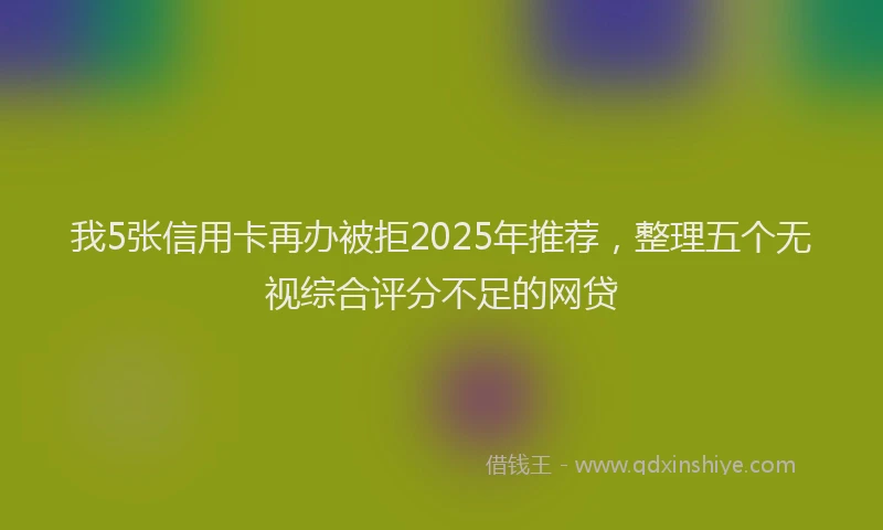 我5张信用卡再办被拒2025年推荐，整理五个无视综合评分不足的网贷
