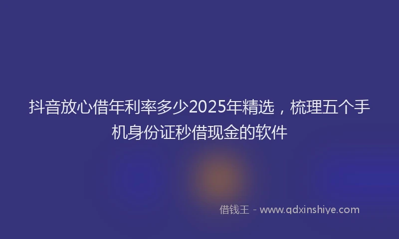 抖音放心借年利率多少2025年精选，梳理五个手机身份证秒借现金的软件