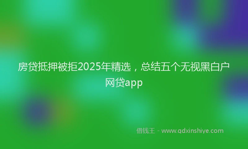 房贷抵押被拒2025年精选，总结五个无视黑白户网贷app