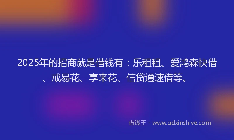 2025年的招商就是借钱有：乐租租、爱鸿森快借、戒易花、享来花、信贷通速借等。