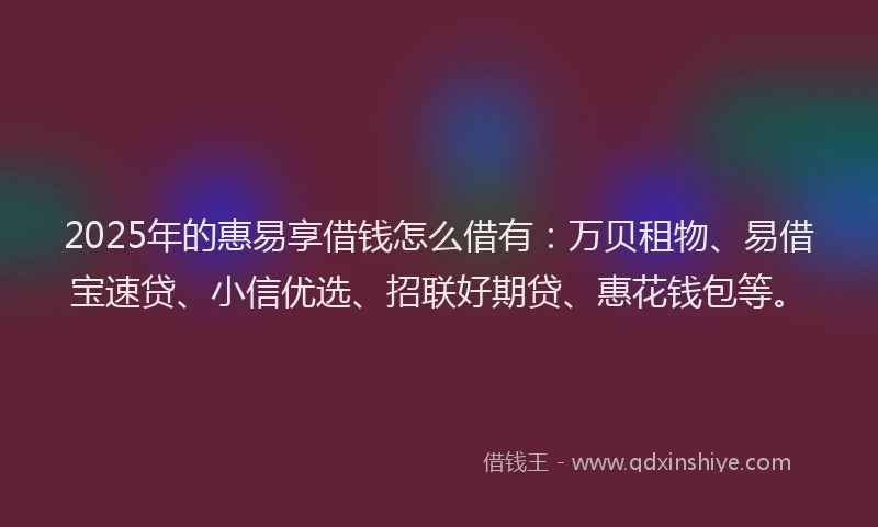 2025年的惠易享借钱怎么借有：万贝租物、易借宝速贷、小信优选、招联好期贷、惠花钱包等。