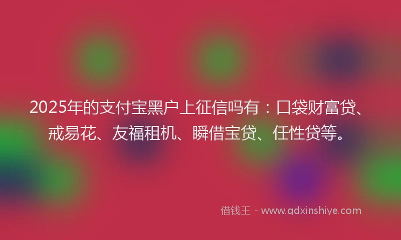 2025年的支付宝黑户上征信吗有：口袋财富贷、戒易花、友福租机、瞬借宝贷、任性贷等。