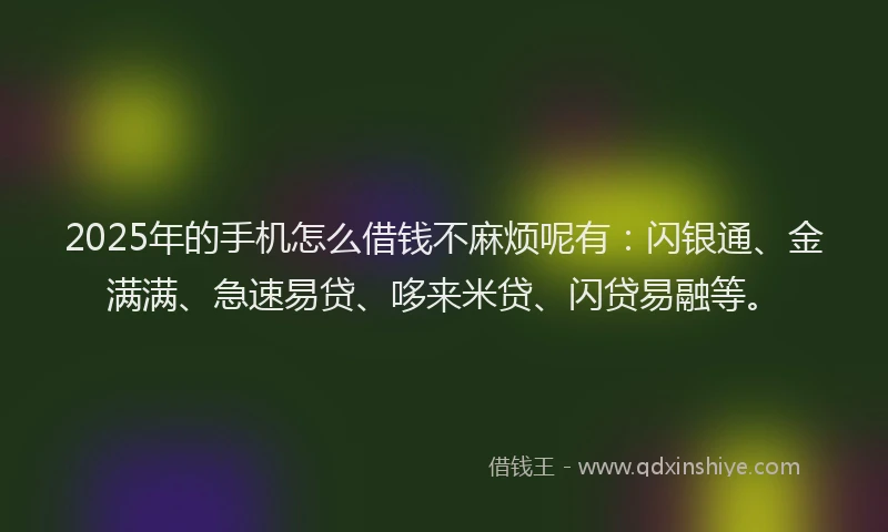 2025年的手机怎么借钱不麻烦呢有：闪银通、金满满、急速易贷、哆来米贷、闪贷易融等。