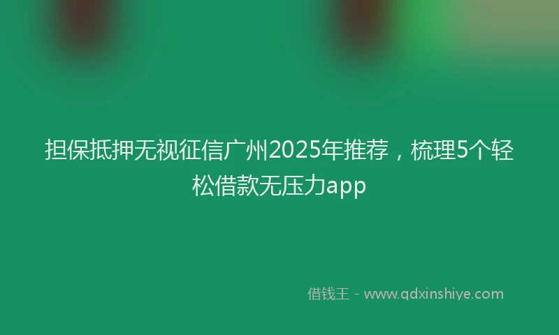 担保抵押无视征信广州2025年推荐，梳理5个轻松借款无压力app