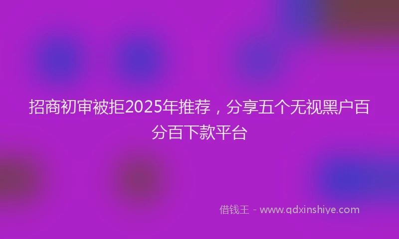 招商初审被拒2025年推荐，分享五个无视黑户百分百下款平台