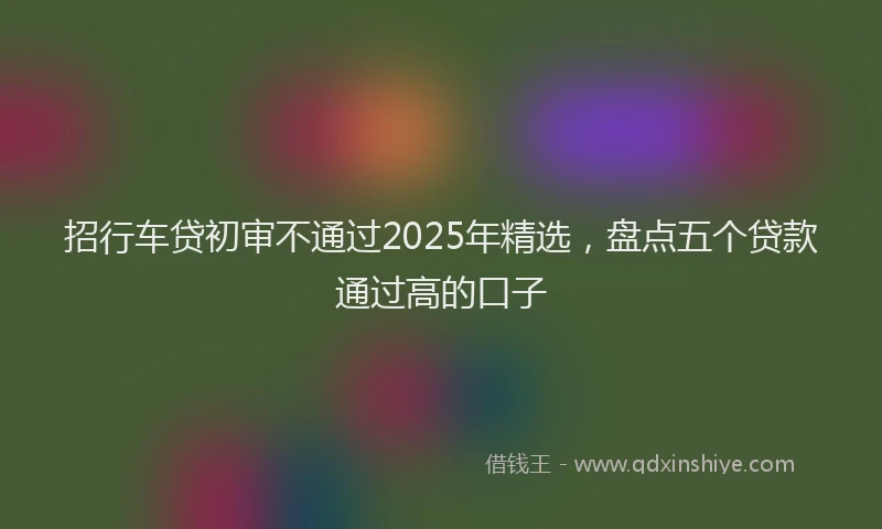 招行车贷初审不通过2025年精选，盘点五个贷款通过高的口子