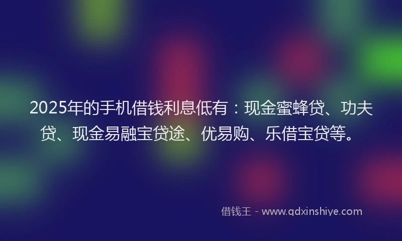 2025年的手机借钱利息低有：现金蜜蜂贷、功夫贷、现金易融宝贷途、优易购、乐借宝贷等。