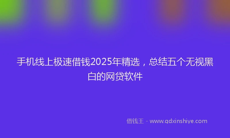 手机线上极速借钱2025年精选，总结五个无视黑白的网贷软件