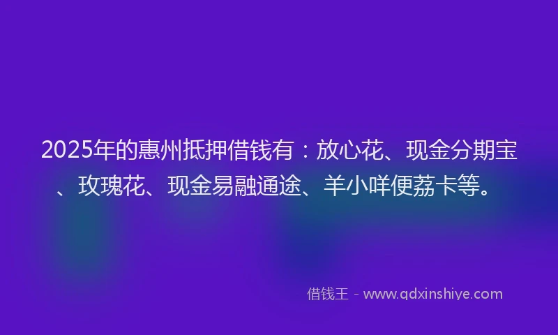 2025年的惠州抵押借钱有：放心花、现金分期宝、玫瑰花、现金易融通途、羊小咩便荔卡等。