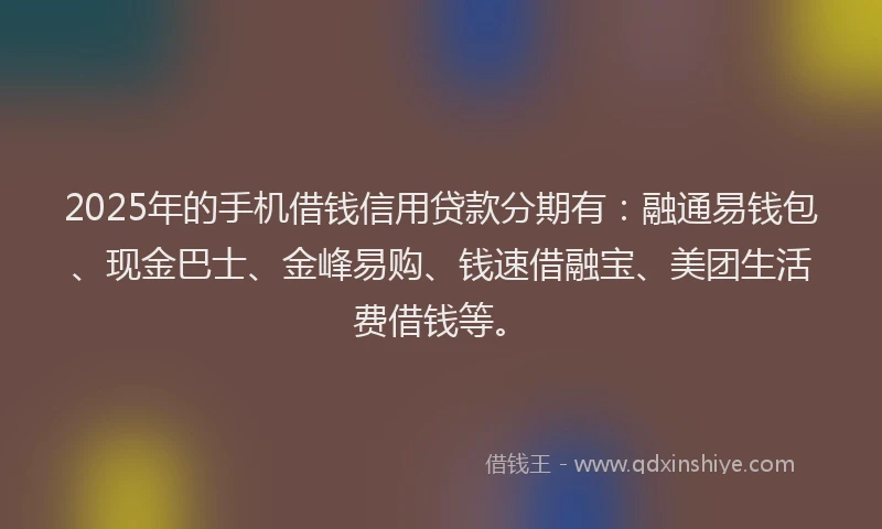 2025年的手机借钱信用贷款分期有：融通易钱包、现金巴士、金峰易购、钱速借融宝、美团生活费借钱等。
