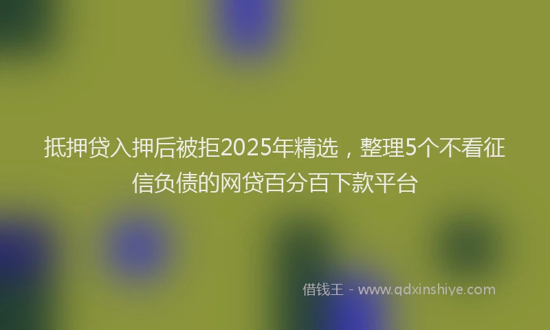 抵押贷入押后被拒2025年精选，整理5个不看征信负债的网贷百分百下款平台