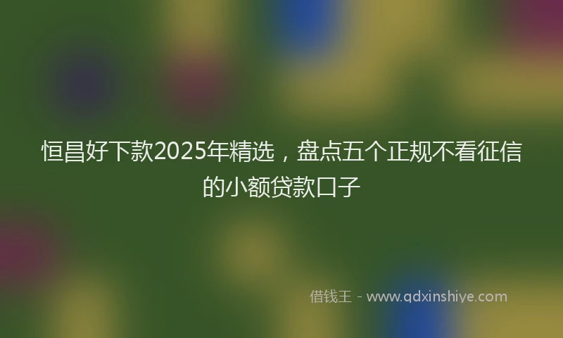 恒昌好下款2025年精选，盘点五个正规不看征信的小额贷款口子