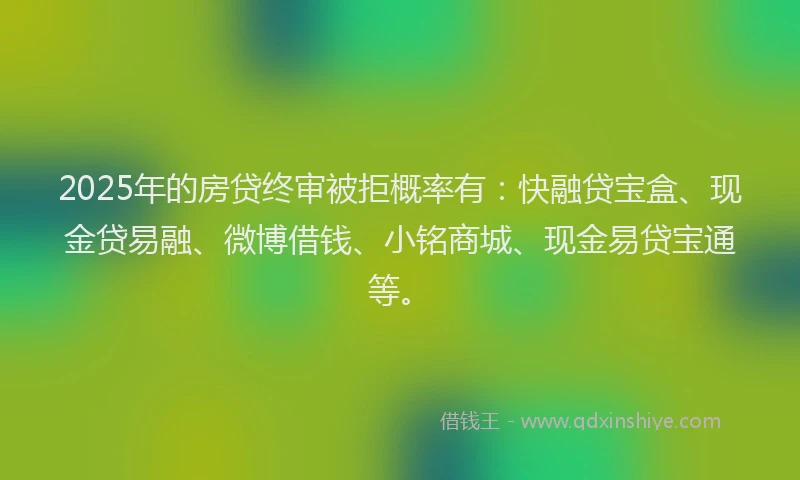 2025年的房贷终审被拒概率有：快融贷宝盒、现金贷易融、微博借钱、小铭商城、现金易贷宝通等。