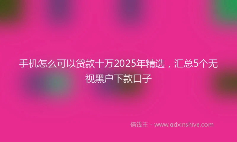 手机怎么可以贷款十万2025年精选，汇总5个无视黑户下款口子