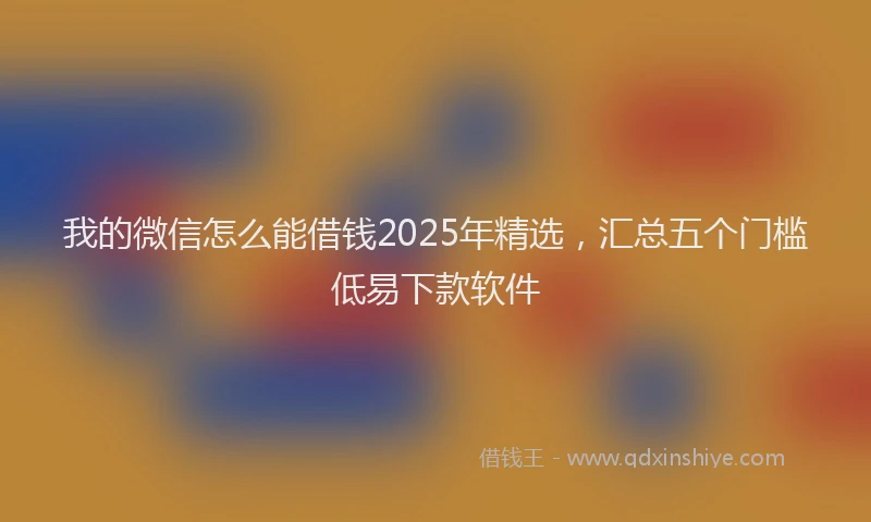我的微信怎么能借钱2025年精选，汇总五个门槛低易下款软件