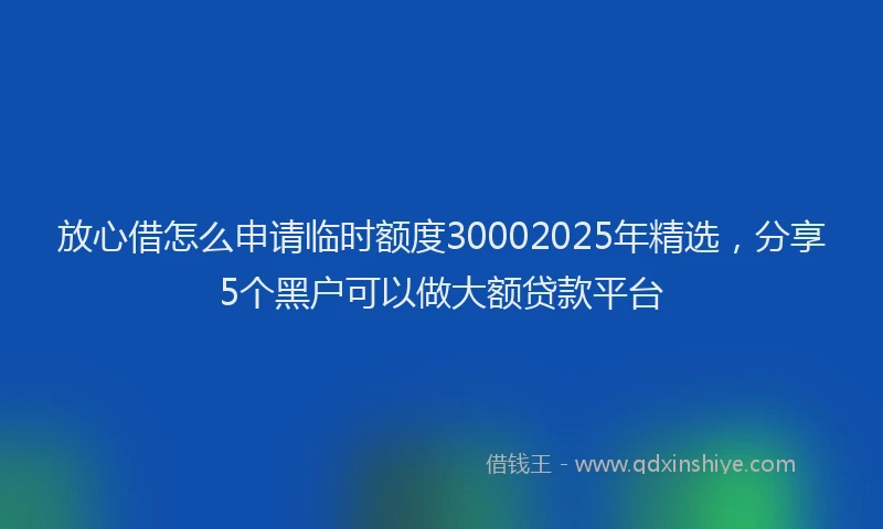 放心借怎么申请临时额度30002025年精选，分享5个黑户可以做大额贷款平台