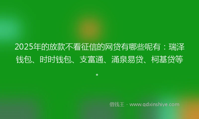 2025年的放款不看征信的网贷有哪些呢有：瑞泽钱包、时时钱包、支富通、涌泉易贷、柯基贷等。