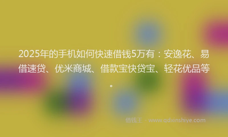 2025年的手机如何快速借钱5万有：安逸花、易借速贷、优米商城、借款宝快贷宝、轻花优品等。