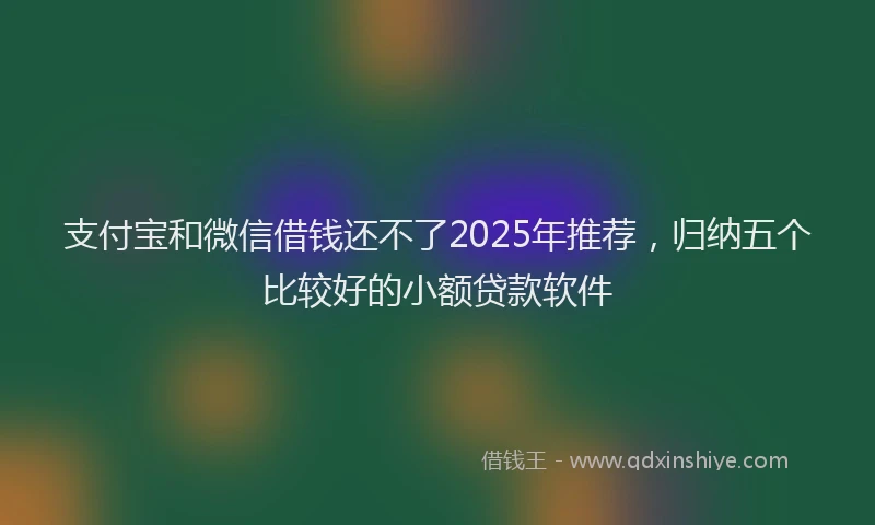 支付宝和微信借钱还不了2025年推荐，归纳五个比较好的小额贷款软件