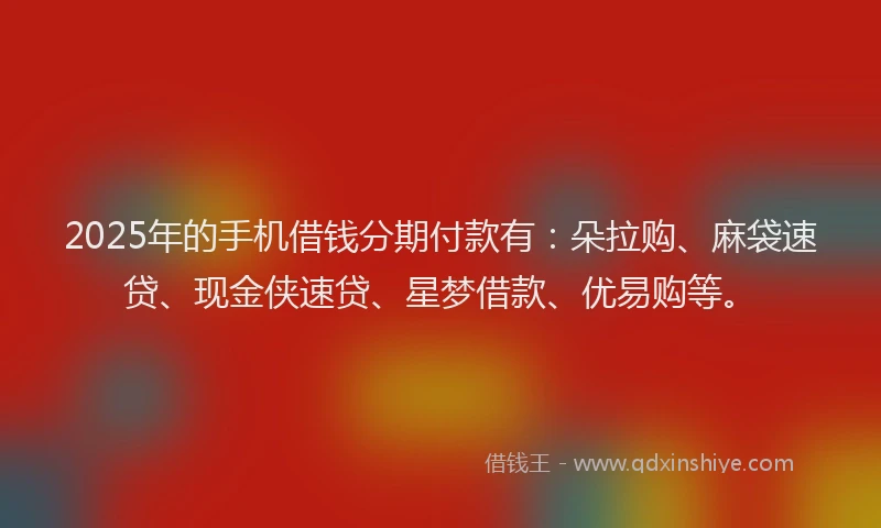 2025年的手机借钱分期付款有：朵拉购、麻袋速贷、现金侠速贷、星梦借款、优易购等。