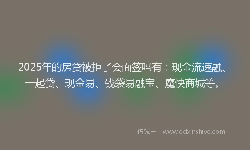 2025年的房贷被拒了会面签吗有：现金流速融、一起贷、现金易、钱袋易融宝、魔快商城等。