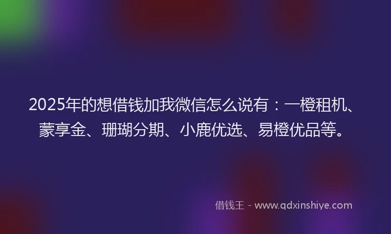2025年的想借钱加我微信怎么说有：一橙租机、蒙享金、珊瑚分期、小鹿优选、易橙优品等。