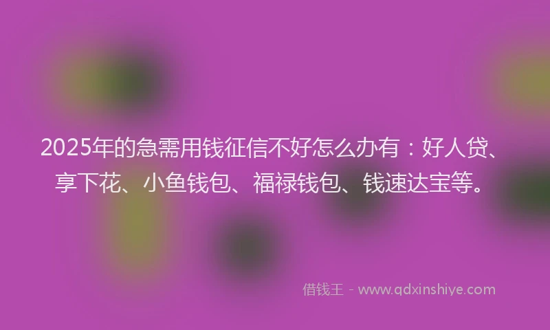 2025年的急需用钱征信不好怎么办有：好人贷、享下花、小鱼钱包、福禄钱包、钱速达宝等。