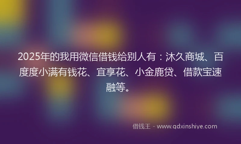 2025年的我用微信借钱给别人有：沐久商城、百度度小满有钱花、宜享花、小金鹿贷、借款宝速融等。